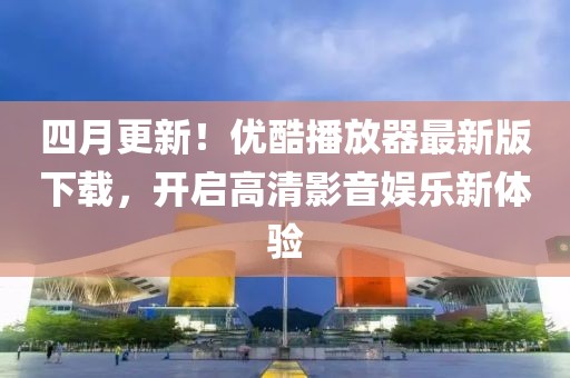 四月更新！优酷播放器最新版下载，开启高清影音娱乐新体验