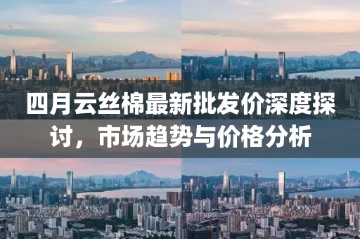 四月云丝棉最新批发价深度探讨，市场趋势与价格分析