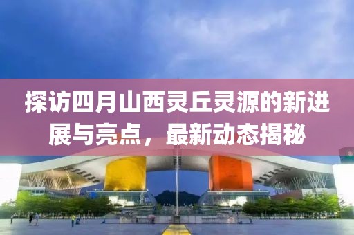 探访四月山西灵丘灵源的新进展与亮点，最新动态揭秘