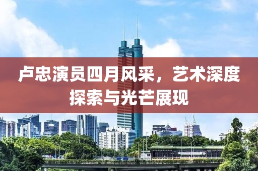 卢忠演员四月风采，艺术深度探索与光芒展现