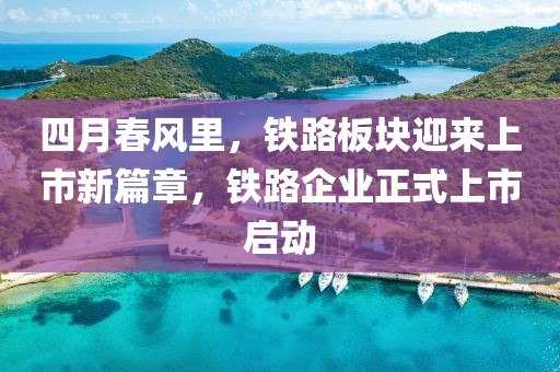 四月春风里，铁路板块迎来上市新篇章，铁路企业正式上市启动