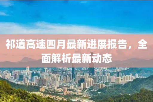 祁道高速四月最新进展报告，全面解析最新动态