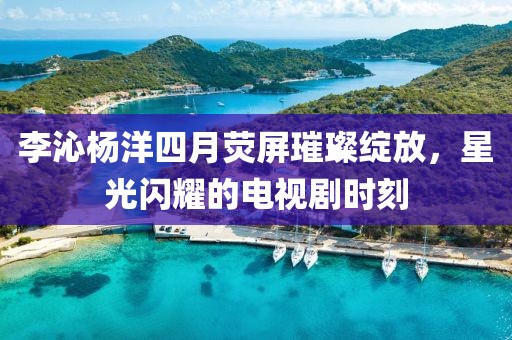 李沁杨洋四月荧屏璀璨绽放，星光闪耀的电视剧时刻