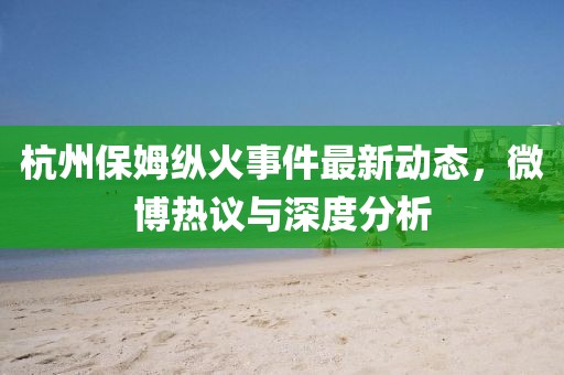 杭州保姆纵火事件最新动态，微博热议与深度分析