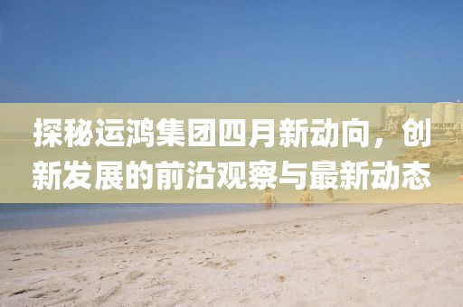 探秘运鸿集团四月新动向，创新发展的前沿观察与最新动态