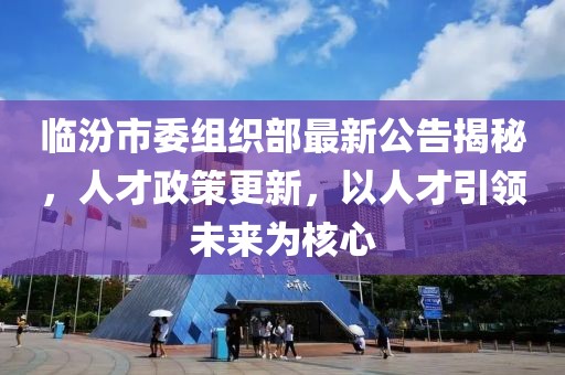 临汾市委组织部最新公告揭秘，人才政策更新，以人才引领未来为核心