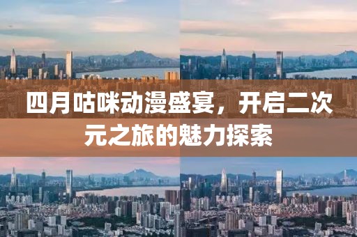 四月咕咪动漫盛宴，开启二次元之旅的魅力探索