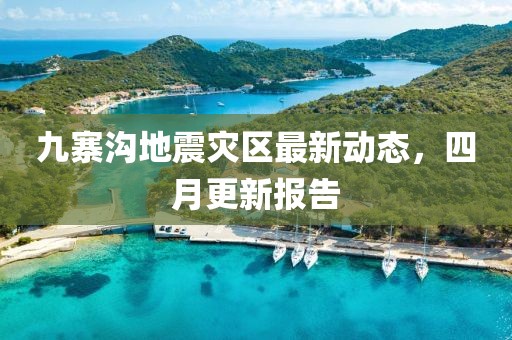 九寨沟地震灾区最新动态，四月更新报告
