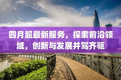四月超最新服务，探索前沿领域，创新与发展并驾齐驱