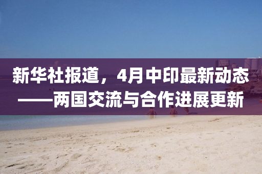 新华社报道，4月中印最新动态——两国交流与合作进展更新