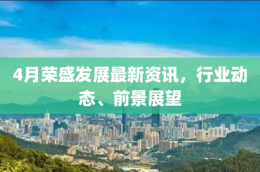 4月荣盛发展最新资讯，行业动态、前景展望