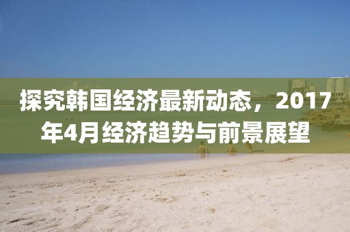 探究韩国经济最新动态，2017年4月经济趋势与前景展望