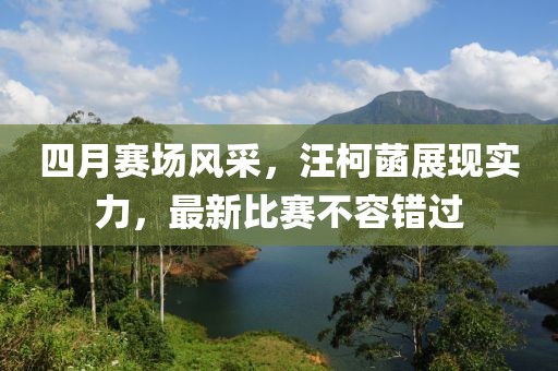 四月赛场风采，汪柯菡展现实力，最新比赛不容错过