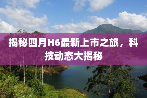 揭秘四月H6最新上市之旅，科技动态大揭秘