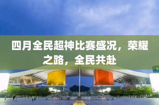 四月全民超神比赛盛况，荣耀之路，全民共赴