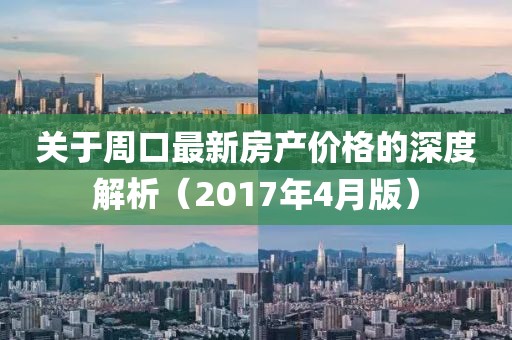 关于周口最新房产价格的深度解析（2017年4月版）