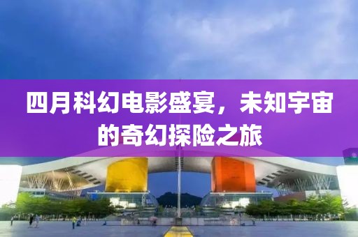 四月科幻电影盛宴，未知宇宙的奇幻探险之旅