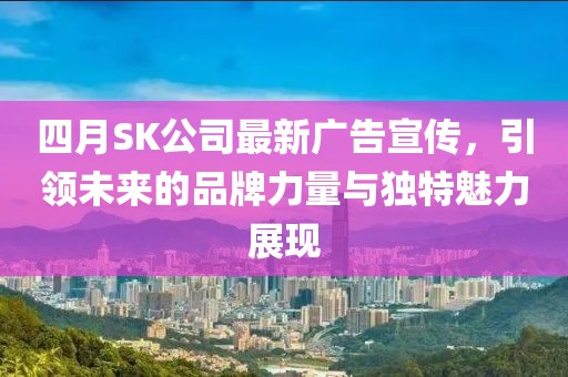 四月SK公司最新广告宣传，引领未来的品牌力量与独特魅力展现