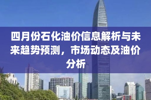 四月份石化油价信息解析与未来趋势预测，市场动态及油价分析
