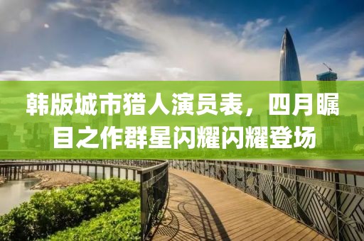 韩版城市猎人演员表，四月瞩目之作群星闪耀闪耀登场