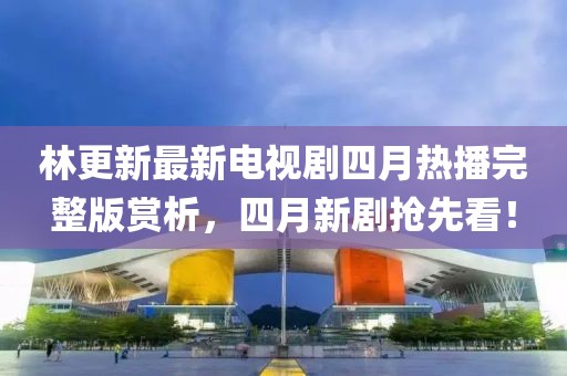 林更新最新电视剧四月热播完整版赏析，四月新剧抢先看！
