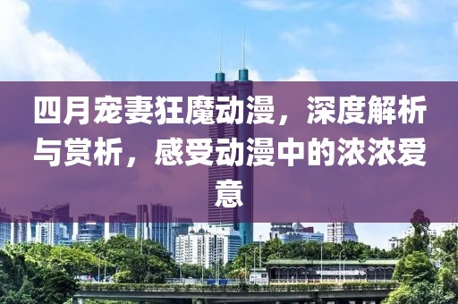 四月宠妻狂魔动漫，深度解析与赏析，感受动漫中的浓浓爱意