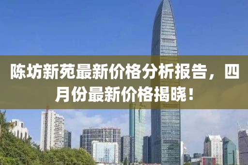 陈坊新苑最新价格分析报告，四月份最新价格揭晓！