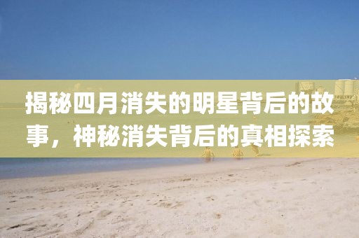 揭秘四月消失的明星背后的故事，神秘消失背后的真相探索