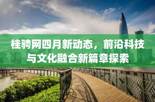 桂骋网四月新动态，前沿科技与文化融合新篇章探索