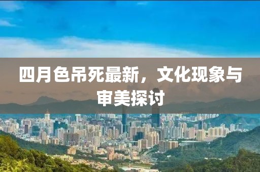 四月色吊死最新，文化现象与审美探讨