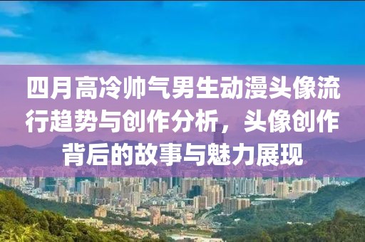 四月高冷帅气男生动漫头像流行趋势与创作分析，头像创作背后的故事与魅力展现
