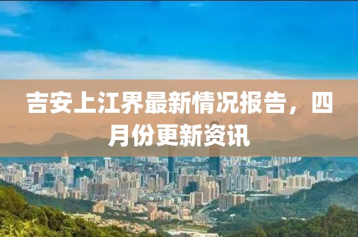 吉安上江界最新情况报告，四月份更新资讯