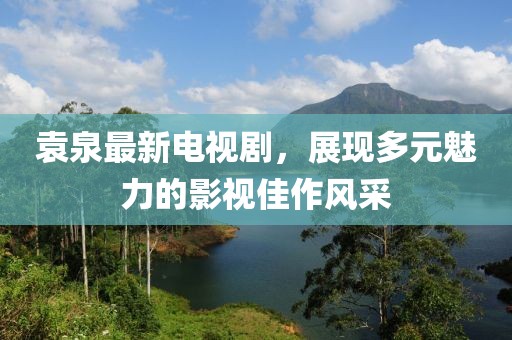 袁泉最新电视剧，展现多元魅力的影视佳作风采