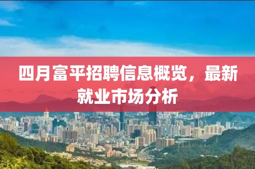 四月富平招聘信息概览，最新就业市场分析