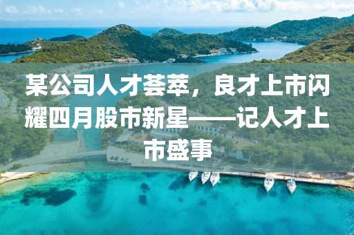 某公司人才荟萃，良才上市闪耀四月股市新星——记人才上市盛事