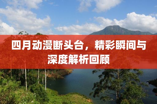 四月动漫断头台，精彩瞬间与深度解析回顾