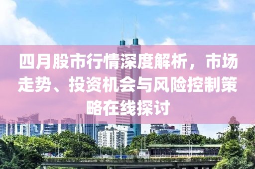 四月股市行情深度解析，市场走势、投资机会与风险控制策略在线探讨
