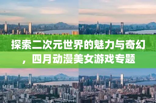 探索二次元世界的魅力与奇幻，四月动漫美女游戏专题