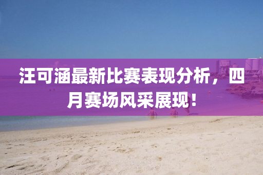 汪可涵最新比赛表现分析，四月赛场风采展现！