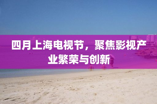 四月上海电视节，聚焦影视产业繁荣与创新