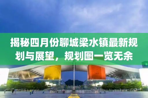 揭秘四月份聊城梁水镇最新规划与展望，规划图一览无余