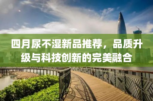 四月尿不湿新品推荐，品质升级与科技创新的完美融合