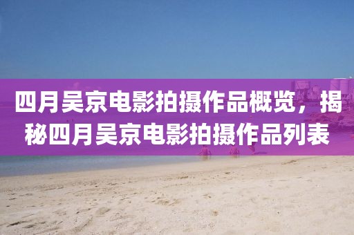 四月吴京电影拍摄作品概览，揭秘四月吴京电影拍摄作品列表