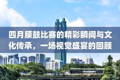 四月腰鼓比赛的精彩瞬间与文化传承，一场视觉盛宴的回顾