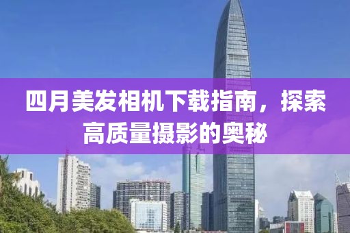 四月美发相机下载指南，探索高质量摄影的奥秘
