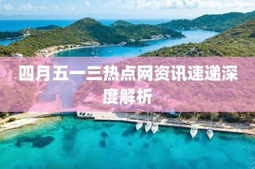 四月五一三热点网资讯速递深度解析