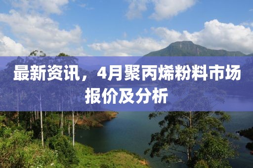 最新资讯，4月聚丙烯粉料市场报价及分析