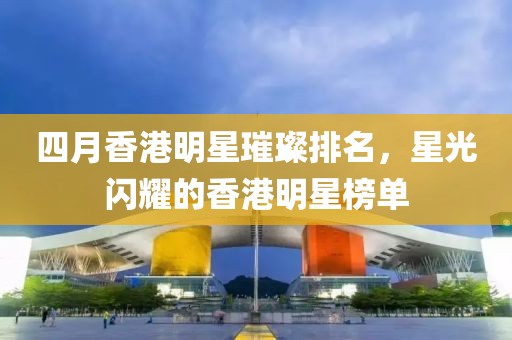 四月香港明星璀璨排名，星光闪耀的香港明星榜单