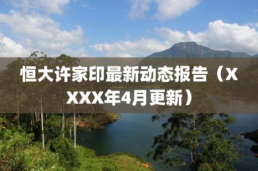 恒大许家印最新动态报告（XXXX年4月更新）