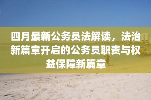 四月最新公务员法解读，法治新篇章开启的公务员职责与权益保障新篇章